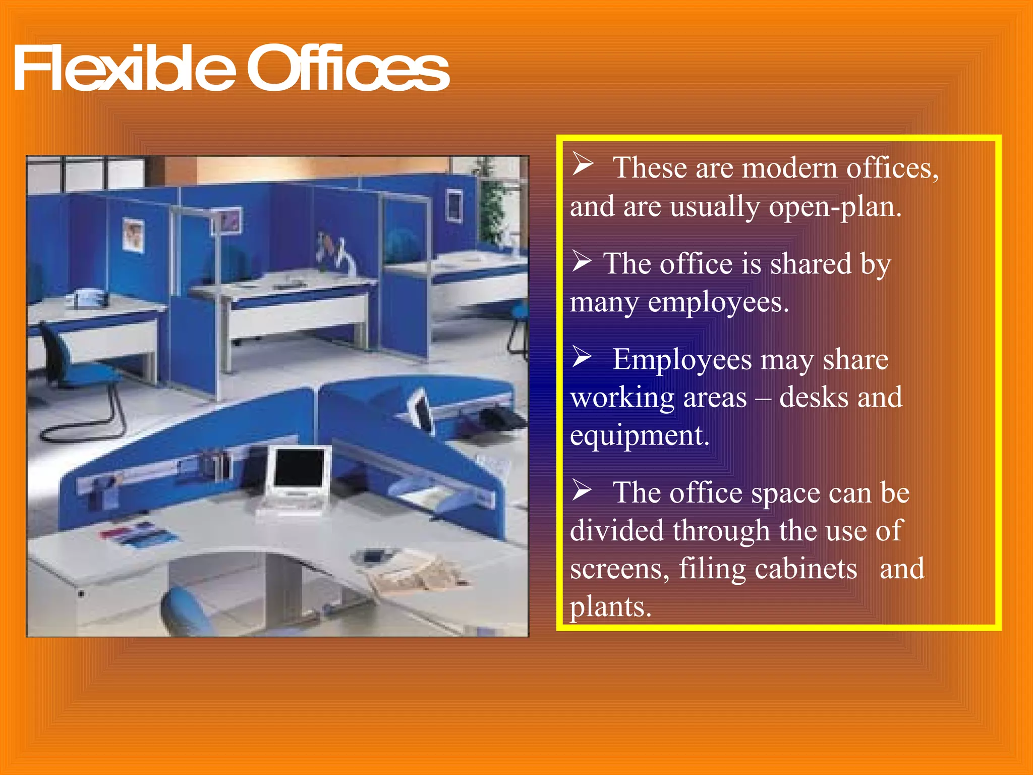 Flexible Offices These are modern offices,  and are usually open-plan.  The office is shared by  many employees. Employees may share  working areas – desks and  equipment. The office space can be  divided through the use of  screens, filing cabinets  and  plants.                                        