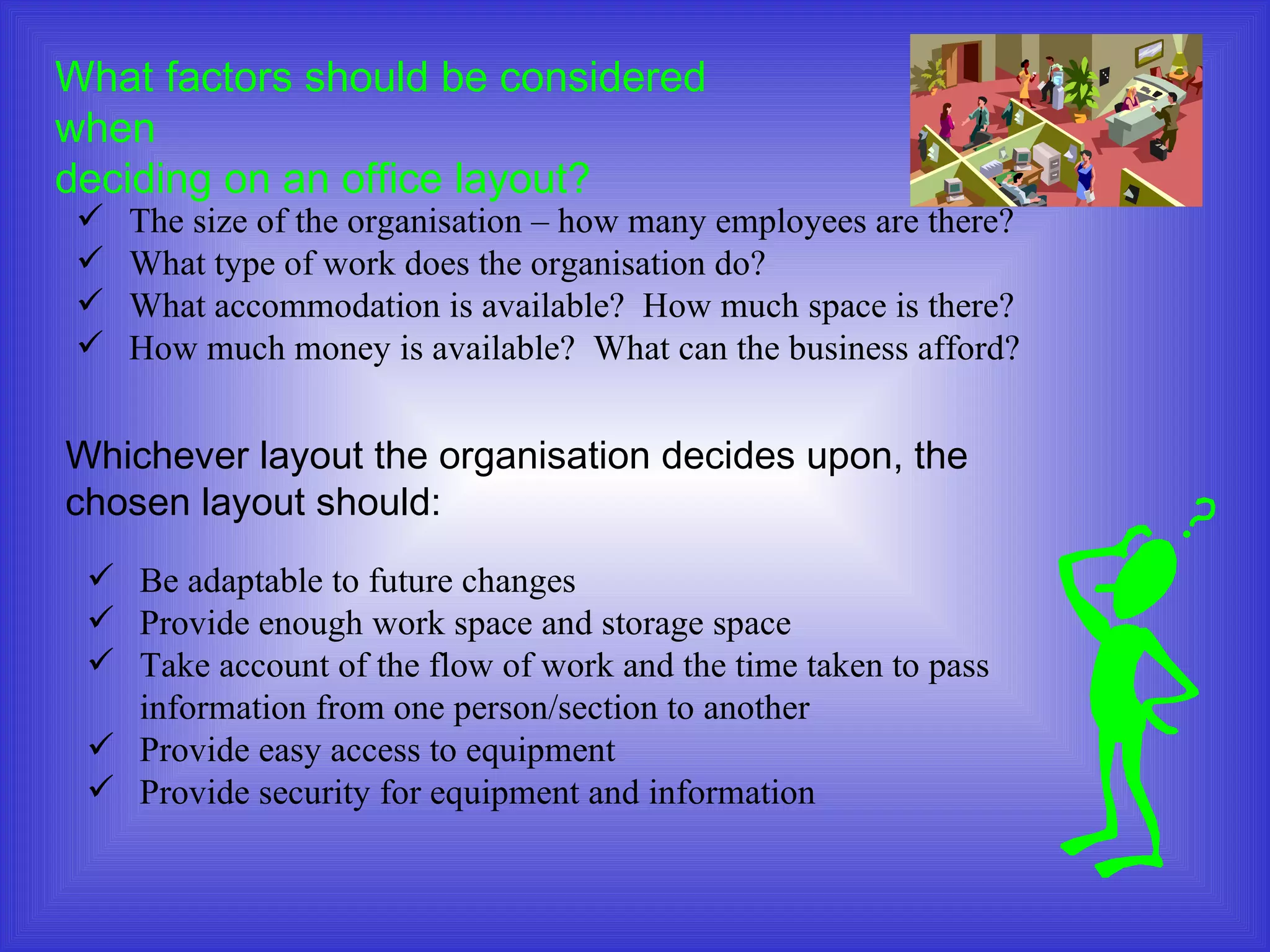 What factors should be considered when  deciding on an office layout? The size of the organisation – how many employees are there? What type of work does the organisation do? What accommodation is available?  How much space is there? How much money is available?  What can the business afford? Whichever layout the organisation decides upon, the chosen layout should: Be adaptable to future changes Provide enough work space and storage space Take account of the flow of work and the time taken to pass  information from one person/section to another Provide easy access to equipment Provide security for equipment and information 