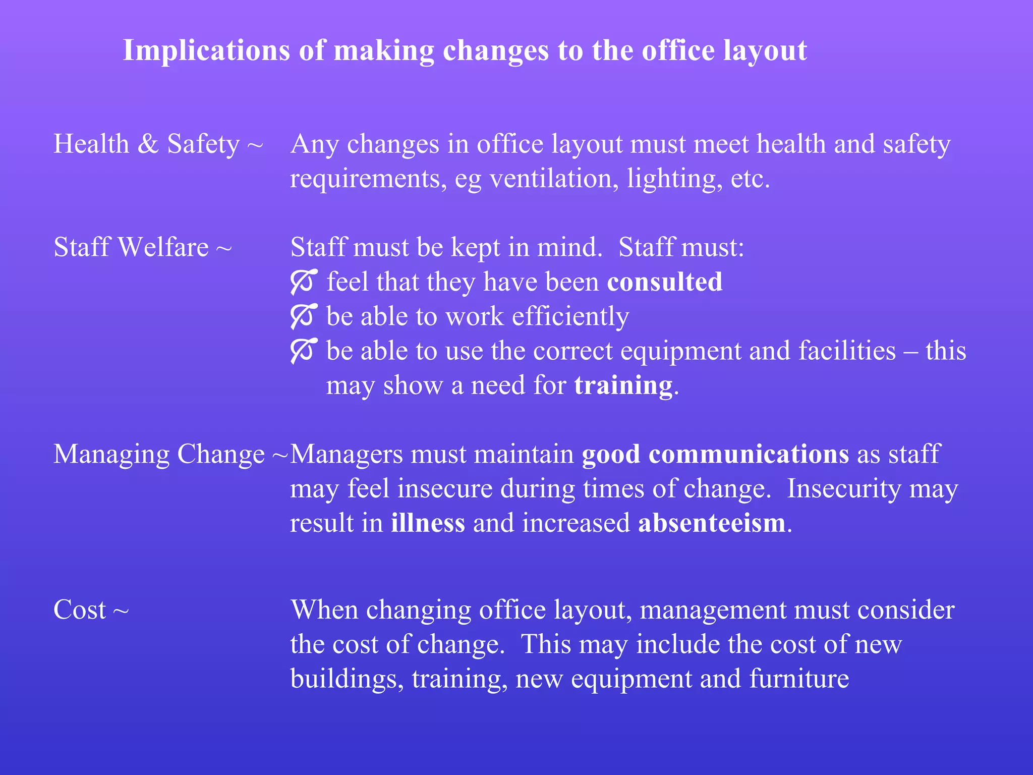 Implications of making changes to the office layout Health & Safety ~  Any changes in office layout must meet health and safety  requirements, eg ventilation, lighting, etc. Staff Welfare ~ Staff must be kept in mind.  Staff must:    feel that they have been  consulted    be able to work efficiently    be able to use the correct equipment and facilities – this    may show a need for  training . Managing Change ~ Managers must maintain  good communications  as staff  may feel insecure during times of change.  Insecurity may  result in  illness  and increased  absenteeism . Cost ~ When changing office layout, management must consider  the cost of change.  This may include the cost of new  buildings, training, new equipment and furniture 