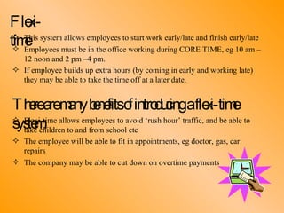 Flexi-time This system allows employees to start work early/late and finish early/late Employees must be in the office working during CORE TIME, eg 10 am –  12 noon and 2 pm –4 pm. If employee builds up extra hours (by coming in early and working late)  they may be able to take the time off at a later date. There are many benefits of introducing a flexi-time system: Flexi-time allows employees to avoid ‘rush hour’ traffic, and be able to  take children to and from school etc The employee will be able to fit in appointments, eg doctor, gas, car  repairs The company may be able to cut down on overtime payments 