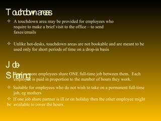 Touchdown areas A touchdown area may be provided for employees who  require to make a brief visit to the office – to send  faxes/emails Unlike hot-desks, touchdown areas are not bookable and are meant to be  used only for short periods of time on a drop-in basis Job-Sharing Two or more employees share ONE full-time job between them.  Each  employee is paid in proportion to the number of hours they work. Suitable for employees who do not wish to take on a permanent full-time  job, eg mothers If one job share partner is ill or on holiday then the other employee might be  available to cover the hours. 