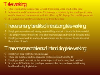 Tele-working This system allows employees to work from home some or all of the time Information and Communications Technology is required by the employee  to carry  out the tasks and communicate with the office, eg PC, laptop, Fax, mobile phone etc It is suitable for employees who live far from the office There are many benefits of introducing tele-working: Employees save time and money on travelling to work – should be less stressful The employee may be able to look after their children and work at the same time. Employees can work in a relaxed environment and have greater flexibility about  their hours of work There are some problems of introducing tele-working: Employers lose control over employees There are purchase and maintenance costs associated with the IT Employees will miss out on the social aspects of work – may feel isolated It is more difficult for the employer to ensure that the employee is following  health and safety legislation. 