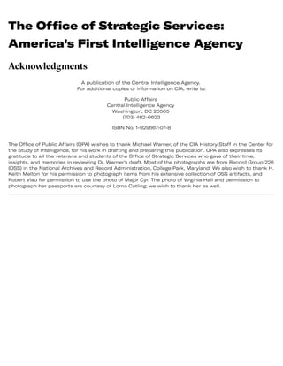 The Office of Strategic Services:
America's First Intelligence Agency
Acknowledgments
A publication of the Central Intelligence Agency.
For additional copies or information on CIA, write to:
Public Affairs
Central Intelligence Agency
Washington, DC 20505
(703) 482-0623
ISBN No. 1-929667-07-8
The Office of Public Affairs (OPA) wishes to thank Michael Warner, of the CIA History Staff in the Center for
the Study of Intelligence, for his work in drafting and preparing this publication. OPA also expresses its
gratitude to all the veterans and students of the Office of Strategic Services who gave of their time,
insights, and memories in reviewing Dr. Warner's draft. Most of the photographs are from Record Group 226
(OSS) in the National Archives and Record Administration, College Park, Maryland. We also wish to thank H.
Keith Melton for his permission to photograph items from his extensive collection of OSS artifacts, and
Robert Viau for permission to use the photo of Major Cyr. The photo of Virginia Hall and permission to
photograph her passports are courtesy of Lorna Catling; we wish to thank her as well.
 