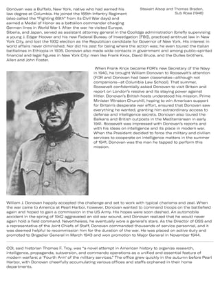 Donovan was a Buffalo, New York, native who had earned his Stewart Alsop and Thomas Braden,
law degree at Columbia. He joined the 165th Infantry Regiment Sub Rosa (1946)
(also called the “Fighting 69th” from its Civil War days) and
earned a Medal of Honor as a battalion commander charging
German lines in World War I. After the war he visited Europe,
Siberia, and Japan, served as assistant attorney general in the Coolidge administration (briefly supervising
a young J. Edgar Hoover and his new Federal Bureau of Investigation [FBI]), practiced antitrust law in New
York City, and lost the 1932 election as the Republican candidate for Governor of New York. His interest in
world affairs never diminished. Nor did his zest for being where the action was; he even toured the Italian
battlelines in Ethiopia in 1935. Donovan also made wide contacts in government and among public-spirited
financial and legal figures in New York City: men like Frank Knox, David Bruce, and the Dulles brothers,
Allen and John Foster.
When Frank Knox became FDR’s new Secretary of the Navy
in 1940, he brought William Donovan to Roosevelt’s attention
(FDR and Donovan had been classmates—although not
companions—at Columbia Law School). That summer,
Roosevelt confidentially asked Donovan to visit Britain and
report on London’s resolve and its staying power against
Hitler. Donovan’s British hosts understood his mission. Prime
Minister Winston Churchill, hoping to win American support
for Britain’s desperate war effort, ensured that Donovan saw
everything he wanted, granting him extraordinary access to
defense and intelligence secrets. Donovan also toured the
Balkans and British outposts in the Mediterranean in early
1941. Roosevelt was impressed with Donovan’s reports and
with his ideas on intelligence and its place in modern war.
When the President decided to force the military and civilian
services to cooperate on intelligence matters in the summer
of 1941, Donovan was the man he tapped to perform this
mission.
William J. Donovan happily accepted the challenge and set to work with typical charisma and zeal. When
the war came to America at Pearl Harbor, however, Donovan wanted to command troops on the battlefield
again and hoped to gain a commission in the US Army. His hopes were soon dashed. An automobile
accident in the spring of 1942 aggravated an old war wound, and Donovan realized that he would never
again hold a field command. Nevertheless, he eventually wore a general’s stars. As the Director of OSS and
a representative of the Joint Chiefs of Staff, Donovan commanded thousands of service personnel, and it
was deemed helpful to recommission him for the duration of the war. He was placed on active duty and
promoted to Brigadier General in March 1943 and won promotion to Major General in November 1944.
COI, said historian Thomas F. Troy, was “a novel attempt in American history to organize research,
intelligence, propaganda, subversion, and commando operations as a unified and essential feature of
modern warfare; a ‘Fourth Arm’ of the military services.” The office grew quickly in the autumn before Pearl
Harbor, with Donovan cheerfully accumulating various offices and staffs orphaned in their home
departments.
 