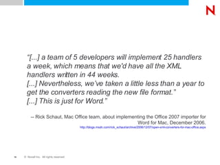“ [...] a team of 5 developers will implement 25 handlers a week, which means that we'd have all the XML handlers written in 44 weeks. [...] Nevertheless, we’ve taken a little less than a year to get the converters reading the new file format.” [...] This is just for Word.” -- Rick Schaut, Mac Office team, about implementing the Office 2007 importer for Word for Mac, December 2006. http://blogs.msdn.com/rick_schaut/archive/2006/12/07/open-xml-converters-for-mac-office.aspx 