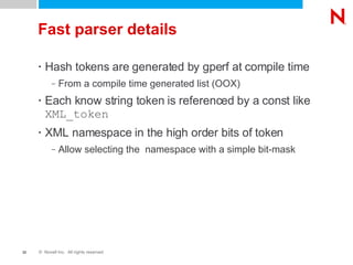 Fast parser details Hash tokens are generated by gperf at compile time From a compile time generated list (OOX) Each know string token is referenced by a const like  XML_token XML namespace in the high order bits of token Allow selecting the  namespace with a simple bit-mask 