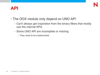 API The OOX module only depend on UNO API Can't always get inspiration from the binary filters that mostly use the internal APIs Some UNO API are incomplete or missing They need to be implemented 