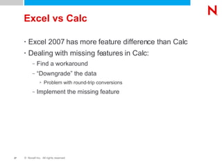 Excel vs Calc Excel 2007 has more feature difference than Calc Dealing with missing features in Calc: Find a workaround “Downgrade” the data Problem with round-trip conversions Implement the missing feature 