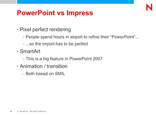 PowerPoint vs Impress Pixel perfect rendering People spend hours in airport to refine their “PowerPoint”... ...so the import has to be perfect SmartArt This is a big feature in PowerPoint 2007 Animation / transition Both based on SMIL 