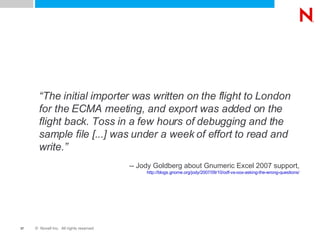“ The initial importer was written on the flight to London for the ECMA meeting, and export was added on the flight back. Toss in a few hours of debugging and the sample file [...] was under a week of effort to read and write.” -- Jody Goldberg about Gnumeric Excel 2007 support, http://blogs.gnome.org/jody/2007/09/10/odf-vs-oox-asking-the-wrong-questions/ 