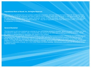 Unpublished Work of Novell, Inc. All Rights Reserved. This work is an unpublished work and contains confidential, proprietary, and trade secret information of Novell, Inc. Access to this work is restricted to Novell employees who have a need to know to perform tasks within the scope of their assignments.  No part of this work may be practiced, performed, copied, distributed, revised, modified, translated, abridged, condensed, expanded, collected, or adapted without the prior written consent of Novell, Inc.  Any use or exploitation of this work without authorization could subject the perpetrator to criminal and civil liability. General Disclaimer This document is not to be construed as a promise by any participating company to develop, deliver, or market a product.  It is not a commitment to deliver any material, code, or functionality, and should not be relied upon in making purchasing decisions.  Novell, Inc. makes no representations or warranties with respect to the contents  of this document, and specifically disclaims any express or implied warranties of merchantability or fitness for any particular purpose.  The development, release, and timing of features or functionality described for Novell products remains at the sole discretion of Novell.  Further, Novell, Inc. reserves the right to revise this document and to make changes to its content, at any time, without obligation to notify any person or entity of such revisions or changes. All Novell marks referenced in this presentation are trademarks or registered trademarks of Novell, Inc. in the United States and other countries.  All third-party trademarks are the property of their respective owners. 