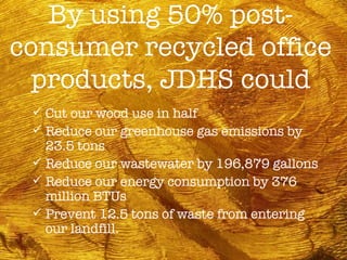 By using 50% post-consumer recycled office products, JDHS could Cut our wood use in half Reduce our greenhouse gas emissions by 23.5 tons Reduce our wastewater by 196,879 gallons Reduce our energy consumption by 376 million BTUs Prevent 12.5 tons of waste from entering our landfill. 