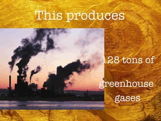 This produces 128 tons of  greenhouse  gases 