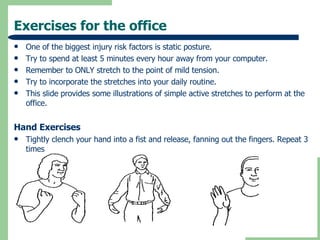 Exercises for the office One of the biggest injury risk factors is static posture. Try to spend at least 5 minutes every hour away from your computer. Remember to ONLY stretch to the point of mild tension. Try to incorporate the stretches into your daily routine. This slide provides some illustrations of simple active stretches to perform at the office. Hand Exercises Tightly clench your hand into a fist and release, fanning out the fingers. Repeat 3 times 