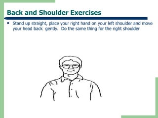 Back and Shoulder Exercises Stand up straight, place your right hand on your left shoulder and move your head back  gently.  Do the same thing for the right shoulder 