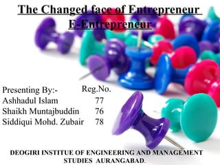 The Changed face of Entrepreneur
E-Entrepreneur

Reg.No.
Presenting By:Ashhadul Islam
77
Shaikh Muntajbuddin
76
Siddiqui Mohd. Zubair 78

DEOGIRI INSTITUE OF ENGINEERING AND MANAGEMENT
STUDIES AURANGABAD.

 