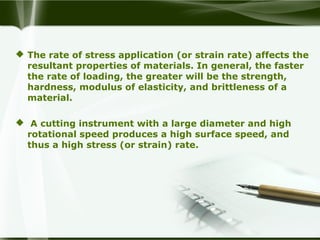  The rate of stress application (or strain rate) affects the
resultant properties of materials. In general, the faster
the rate of loading, the greater will be the strength,
hardness, modulus of elasticity, and brittleness of a
material.
 A cutting instrument with a large diameter and high
rotational speed produces a high surface speed, and
thus a high stress (or strain) rate.
 