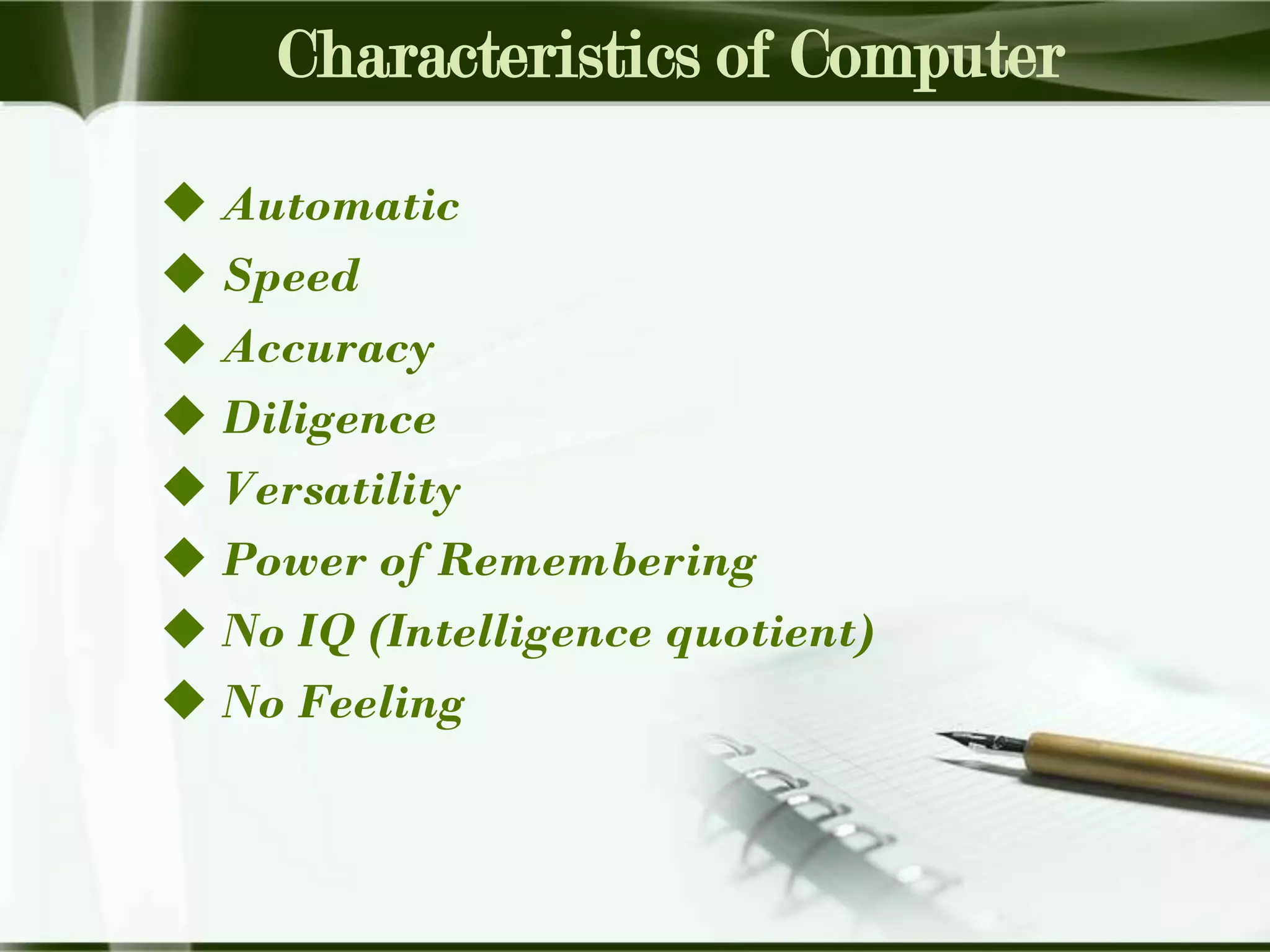 Characteristics of Computer
 Automatic
 Speed
 Accuracy
 Diligence
 Versatility
 Power of Remembering
 No IQ (Intelligence quotient)
 No Feeling

 