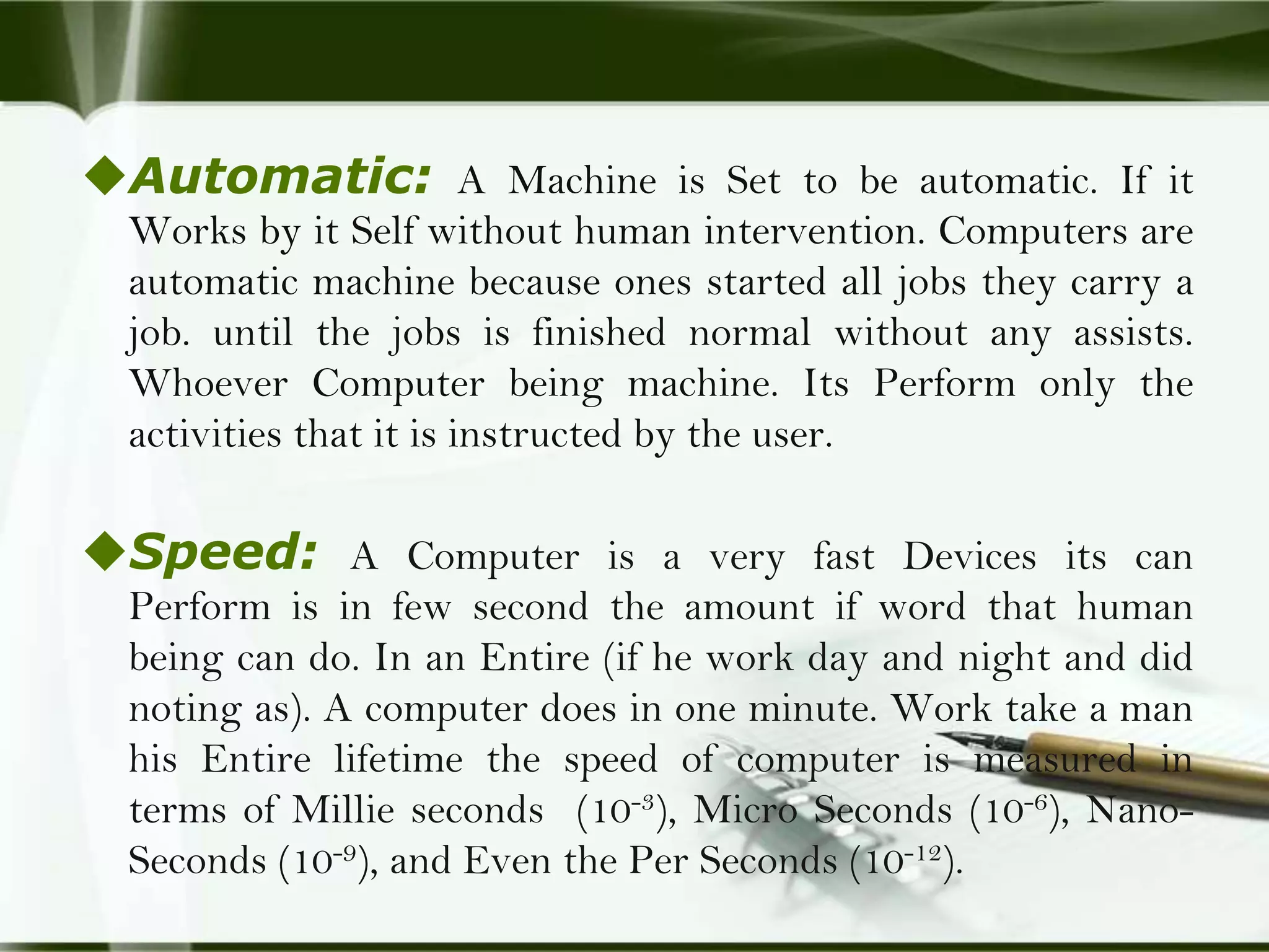 Automatic: A Machine is Set to be automatic. If it
Works by it Self without human intervention. Computers are
automatic machine because ones started all jobs they carry a
job. until the jobs is finished normal without any assists.
Whoever Computer being machine. Its Perform only the
activities that it is instructed by the user.

Speed: A Computer is a very fast Devices its can
Perform is in few second the amount if word that human
being can do. In an Entire (if he work day and night and did
noting as). A computer does in one minute. Work take a man
his Entire lifetime the speed of computer is measured in
terms of Millie seconds (10-3), Micro Seconds (10-6), NanoSeconds (10-9), and Even the Per Seconds (10-12).

 
