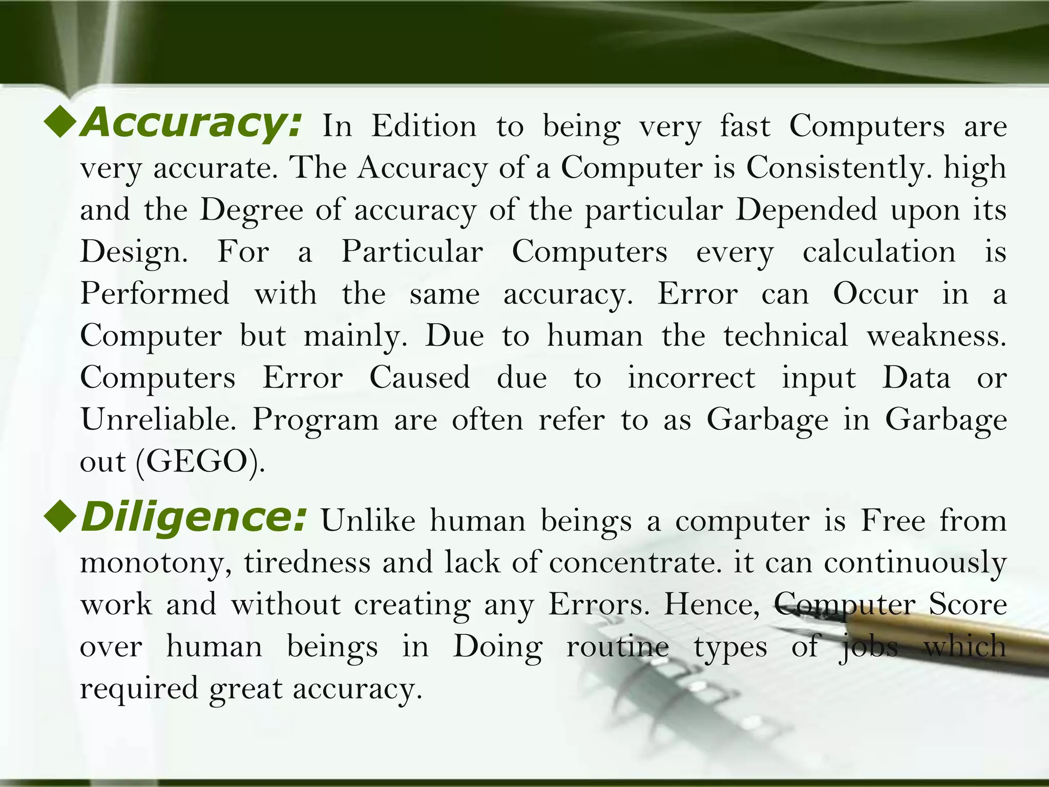 Accuracy: In Edition to being very fast Computers are
very accurate. The Accuracy of a Computer is Consistently. high
and the Degree of accuracy of the particular Depended upon its
Design. For a Particular Computers every calculation is
Performed with the same accuracy. Error can Occur in a
Computer but mainly. Due to human the technical weakness.
Computers Error Caused due to incorrect input Data or
Unreliable. Program are often refer to as Garbage in Garbage
out (GEGO).

Diligence: Unlike human beings a computer is Free from
monotony, tiredness and lack of concentrate. it can continuously
work and without creating any Errors. Hence, Computer Score
over human beings in Doing routine types of jobs which
required great accuracy.

 