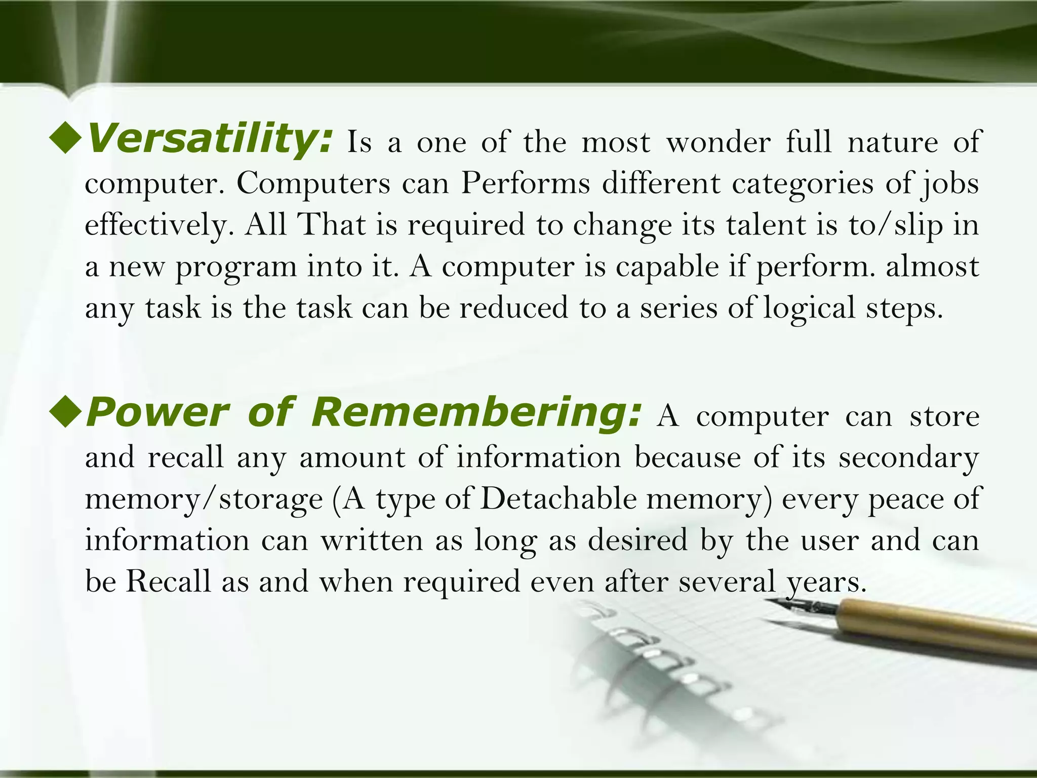 Versatility: Is a one of the most wonder full nature of
computer. Computers can Performs different categories of jobs
effectively. All That is required to change its talent is to/slip in
a new program into it. A computer is capable if perform. almost
any task is the task can be reduced to a series of logical steps.

Power of Remembering: A computer can store
and recall any amount of information because of its secondary
memory/storage (A type of Detachable memory) every peace of
information can written as long as desired by the user and can
be Recall as and when required even after several years.

 