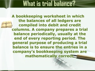 What is trial balance?
A bookkeeping worksheet in which
the balances of all ledgers are
compiled into debit and credit
columns. A company prepares a trial
balance periodically, usually at the
end of every reporting period. The
general purpose of producing a trial
balance is to ensure the entries in a
company's bookkeeping system are
mathematically correct.

 