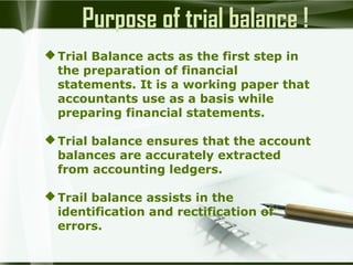 Purpose of trial balance !
 Trial Balance acts as the first step in
the preparation of financial
statements. It is a working paper that
accountants use as a basis while
preparing financial statements.
 Trial balance ensures that the account
balances are accurately extracted
from accounting ledgers.
 Trail balance assists in the
identification and rectification of
errors.

 