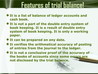 Features of trial balance!
 It is a list of balance of ledger accounts and
cash book.
 It is not a part of the double entry system of
book keeping. It is a result of double entry
system of book keeping. It is only a working
paper.
 It can be prepared on any date.
 It verifies the arithmetical accuracy of posting
of entries from the journal to the ledger.
 It is not a conclusive proof of the accuracy of
the books of accounts since some errors are
not disclosed by the trial balance.

 