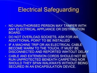 Electrical Safeguarding
•

•
•

•

NO UNAUTHORISED PERSON MAY TAMPER WITH
ANY ELECTRICAL APPLIANCE OR DISTRIBUTION
BOARD.
DO NOT OVERLOAD SOCKETS. ASK FOR AN
ADDITTIONAL POINT TO BE INSTALLED
IF A MACHINE TRIP OR AN ELECTRICAL CABLE
BECOME WARM TO THE TOUCH, IT MUST BE
DISCONNECTED AND REPORTED WIHTOUT DELAY
CABLE AND EXTENSION CORDS SHOULD NOT BE
RUN UNPROTECTED BENEATH CARPETING NOR
SHOULD THEY SPAN WALKWAYS WITHOUT BEING
SECURED IN AN ENCAPSULATION DEVICE.

 