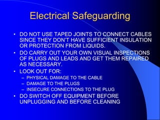Electrical Safeguarding
• DO NOT USE TAPED JOINTS TO CONNECT CABLES
SINCE THEY DON’T HAVE SUFFICIENT INSULATION
OR PROTECTION FROM LIQUIDS.
• DO CARRY OUT YOUR OWN VISUAL INSPECTIONS
OF PLUGS AND LEADS AND GET THEM REPAIRED
AS NECESSARY.
• LOOK OUT FOR:
– PHYSICAL DAMAGE TO THE CABLE
– DAMAGE TO THE PLUGS
– INSECURE CONNECTIONS TO THE PLUG

• DO SWITCH OFF EQUIPMENT BEFORE
UNPLUGGING AND BEFORE CLEANING

 