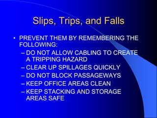 Slips, Trips, and Falls
• PREVENT THEM BY REMEMBERING THE
FOLLOWING:
– DO NOT ALLOW CABLING TO CREATE
A TRIPPING HAZARD
– CLEAR UP SPILLAGES QUICKLY
– DO NOT BLOCK PASSAGEWAYS
– KEEP OFFICE AREAS CLEAN
– KEEP STACKING AND STORAGE
AREAS SAFE

 