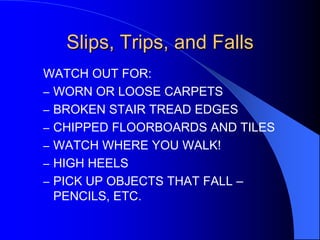 Slips, Trips, and Falls
WATCH OUT FOR:
– WORN OR LOOSE CARPETS
– BROKEN STAIR TREAD EDGES
– CHIPPED FLOORBOARDS AND TILES
– WATCH WHERE YOU WALK!
– HIGH HEELS
– PICK UP OBJECTS THAT FALL –
PENCILS, ETC.

 