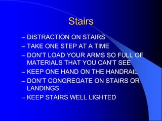 Stairs
– DISTRACTION ON STAIRS
– TAKE ONE STEP AT A TIME
– DON’T LOAD YOUR ARMS SO FULL OF

MATERIALS THAT YOU CAN’T SEE
– KEEP ONE HAND ON THE HANDRAIL
– DON’T CONGREGATE ON STAIRS OR
LANDINGS
– KEEP STAIRS WELL LIGHTED

 
