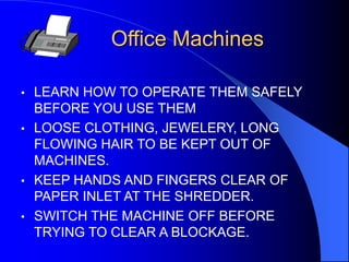 Office Machines
•

LEARN HOW TO OPERATE THEM SAFELY
BEFORE YOU USE THEM
• LOOSE CLOTHING, JEWELERY, LONG
FLOWING HAIR TO BE KEPT OUT OF
MACHINES.
• KEEP HANDS AND FINGERS CLEAR OF
PAPER INLET AT THE SHREDDER.
• SWITCH THE MACHINE OFF BEFORE
TRYING TO CLEAR A BLOCKAGE.

 