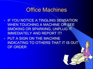 Office Machines
•

IF YOU NOTICE A TINGLING SENSATION
WHEN TOUCHING A MACHINE OR SEE
SMOKING OR SPARKING, UNPLUG IT
IMMEDIATELY AND REPORT IT!
• PUT A SIGN ON THE MACHINE
INDICATING TO OTHERS THAT IT IS OUT
OF ORDER

 