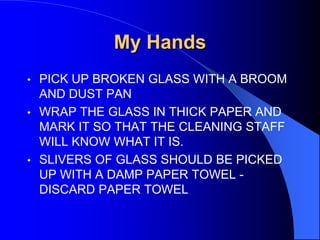 My Hands
•

PICK UP BROKEN GLASS WITH A BROOM
AND DUST PAN
• WRAP THE GLASS IN THICK PAPER AND
MARK IT SO THAT THE CLEANING STAFF
WILL KNOW WHAT IT IS.
• SLIVERS OF GLASS SHOULD BE PICKED
UP WITH A DAMP PAPER TOWEL DISCARD PAPER TOWEL

 