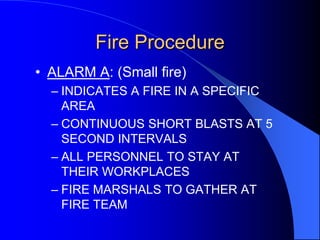 Fire Procedure
• ALARM A: (Small fire)
– INDICATES A FIRE IN A SPECIFIC
AREA
– CONTINUOUS SHORT BLASTS AT 5
SECOND INTERVALS
– ALL PERSONNEL TO STAY AT
THEIR WORKPLACES
– FIRE MARSHALS TO GATHER AT
FIRE TEAM

 