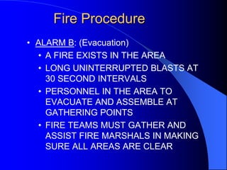 Fire Procedure
• ALARM B: (Evacuation)
• A FIRE EXISTS IN THE AREA
• LONG UNINTERRUPTED BLASTS AT
30 SECOND INTERVALS
• PERSONNEL IN THE AREA TO
EVACUATE AND ASSEMBLE AT
GATHERING POINTS
• FIRE TEAMS MUST GATHER AND
ASSIST FIRE MARSHALS IN MAKING
SURE ALL AREAS ARE CLEAR

 