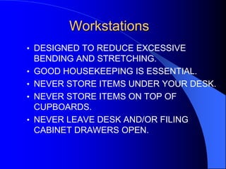 Workstations
• DESIGNED TO REDUCE EXCESSIVE
•
•

•
•

BENDING AND STRETCHING.
GOOD HOUSEKEEPING IS ESSENTIAL.
NEVER STORE ITEMS UNDER YOUR DESK.
NEVER STORE ITEMS ON TOP OF
CUPBOARDS.
NEVER LEAVE DESK AND/OR FILING
CABINET DRAWERS OPEN.

 