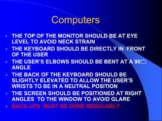 Computers
•
•
•
•

•
•

THE TOP OF THE MONITOR SHOULD BE AT EYE
LEVEL TO AVOID NECK STRAIN
THE KEYBOARD SHOULD BE DIRECTLY IN FRONT
OF THE USER
THE USER’S ELBOWS SHOULD BE BENT AT A 90
ANGLE
THE BACK OF THE KEYBOARD SHOULD BE
SLIGHTLY ELEVATED TO ALLOW THE USER’S
WRISTS TO BE IN A NEUTRAL POSITION
THE SCREEN SHOULD BE POSITIONED AT RIGHT
ANGLES TO THE WINDOW TO AVOID GLARE
BACK-UPS MUST BE DONE REGULARLY

 