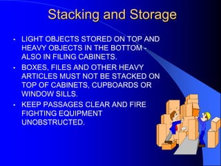 Stacking and Storage
•

•

•

LIGHT OBJECTS STORED ON TOP AND
HEAVY OBJECTS IN THE BOTTOM ALSO IN FILING CABINETS.
BOXES, FILES AND OTHER HEAVY
ARTICLES MUST NOT BE STACKED ON
TOP OF CABINETS, CUPBOARDS OR
WINDOW SILLS.
KEEP PASSAGES CLEAR AND FIRE
FIGHTING EQUIPMENT
UNOBSTRUCTED.

 