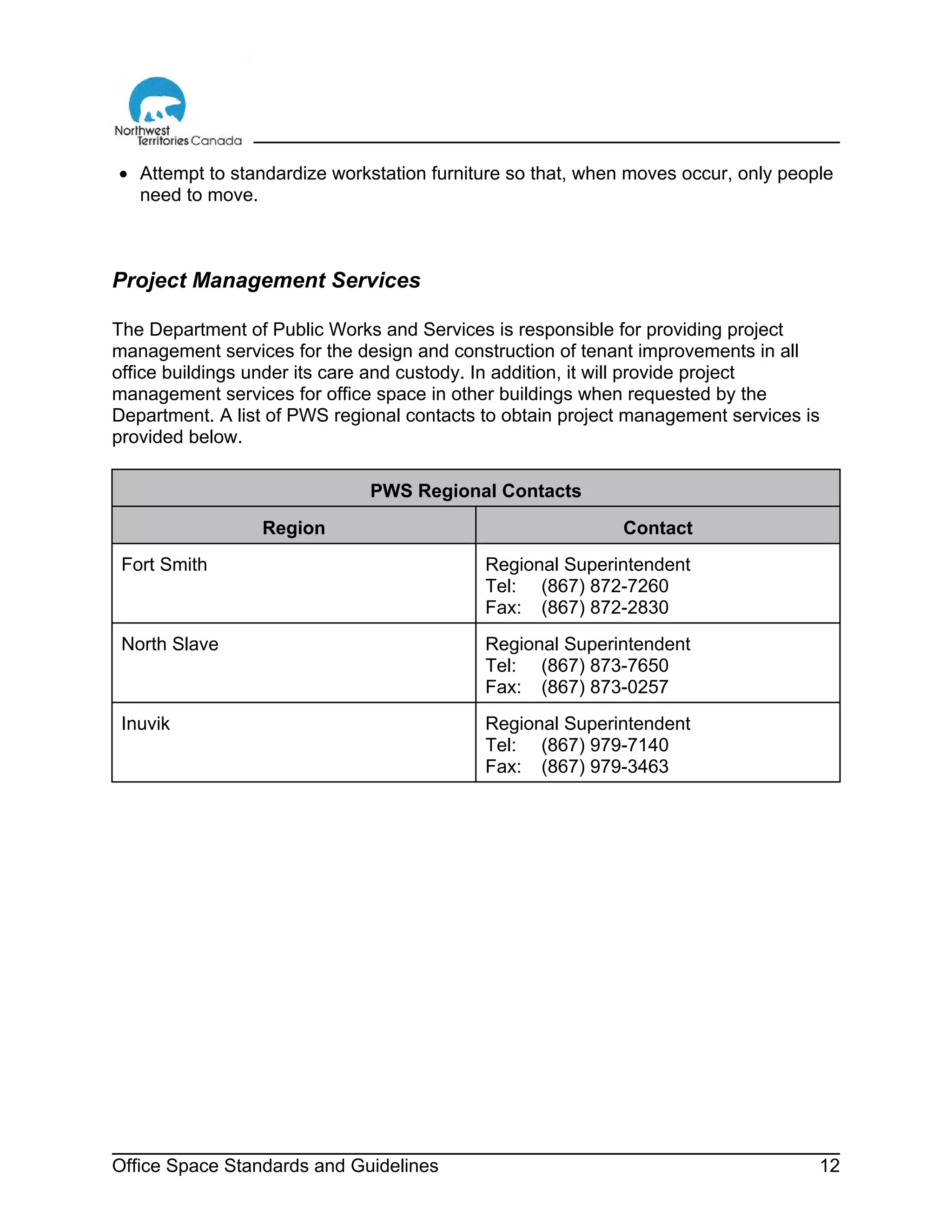Office Space Standards and Guidelines 12
• Attempt to standardize workstation furniture so that, when moves occur, only people
need to move.
Project Management Services
The Department of Public Works and Services is responsible for providing project
management services for the design and construction of tenant improvements in all
office buildings under its care and custody. In addition, it will provide project
management services for office space in other buildings when requested by the
Department. A list of PWS regional contacts to obtain project management services is
provided below.
PWS Regional Contacts
Region Contact
Fort Smith Regional Superintendent
Tel: (867) 872-7260
Fax: (867) 872-2830
North Slave Regional Superintendent
Tel: (867) 873-7650
Fax: (867) 873-0257
Inuvik Regional Superintendent
Tel: (867) 979-7140
Fax: (867) 979-3463
 