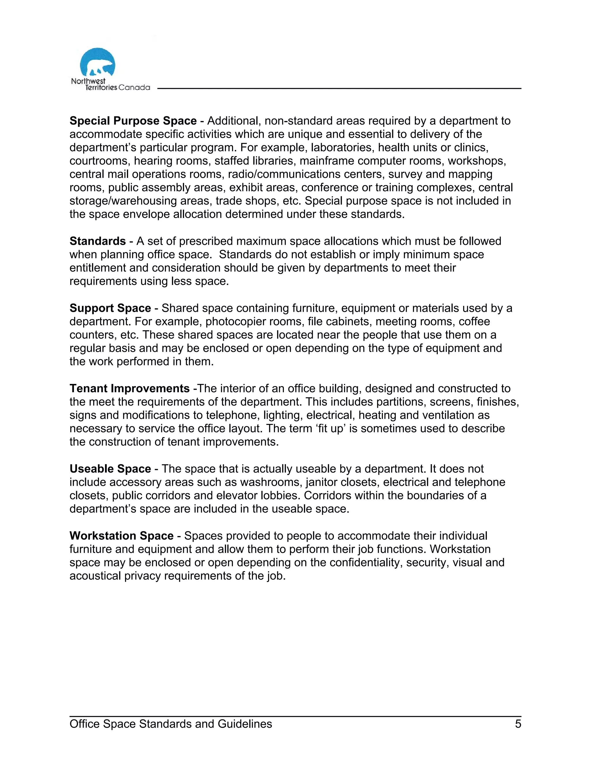 Office Space Standards and Guidelines 5
Special Purpose Space - Additional, non-standard areas required by a department to
accommodate specific activities which are unique and essential to delivery of the
department’s particular program. For example, laboratories, health units or clinics,
courtrooms, hearing rooms, staffed libraries, mainframe computer rooms, workshops,
central mail operations rooms, radio/communications centers, survey and mapping
rooms, public assembly areas, exhibit areas, conference or training complexes, central
storage/warehousing areas, trade shops, etc. Special purpose space is not included in
the space envelope allocation determined under these standards.
Standards - A set of prescribed maximum space allocations which must be followed
when planning office space. Standards do not establish or imply minimum space
entitlement and consideration should be given by departments to meet their
requirements using less space.
Support Space - Shared space containing furniture, equipment or materials used by a
department. For example, photocopier rooms, file cabinets, meeting rooms, coffee
counters, etc. These shared spaces are located near the people that use them on a
regular basis and may be enclosed or open depending on the type of equipment and
the work performed in them.
Tenant Improvements -The interior of an office building, designed and constructed to
the meet the requirements of the department. This includes partitions, screens, finishes,
signs and modifications to telephone, lighting, electrical, heating and ventilation as
necessary to service the office layout. The term ‘fit up’ is sometimes used to describe
the construction of tenant improvements.
Useable Space - The space that is actually useable by a department. It does not
include accessory areas such as washrooms, janitor closets, electrical and telephone
closets, public corridors and elevator lobbies. Corridors within the boundaries of a
department’s space are included in the useable space.
Workstation Space - Spaces provided to people to accommodate their individual
furniture and equipment and allow them to perform their job functions. Workstation
space may be enclosed or open depending on the confidentiality, security, visual and
acoustical privacy requirements of the job.
 