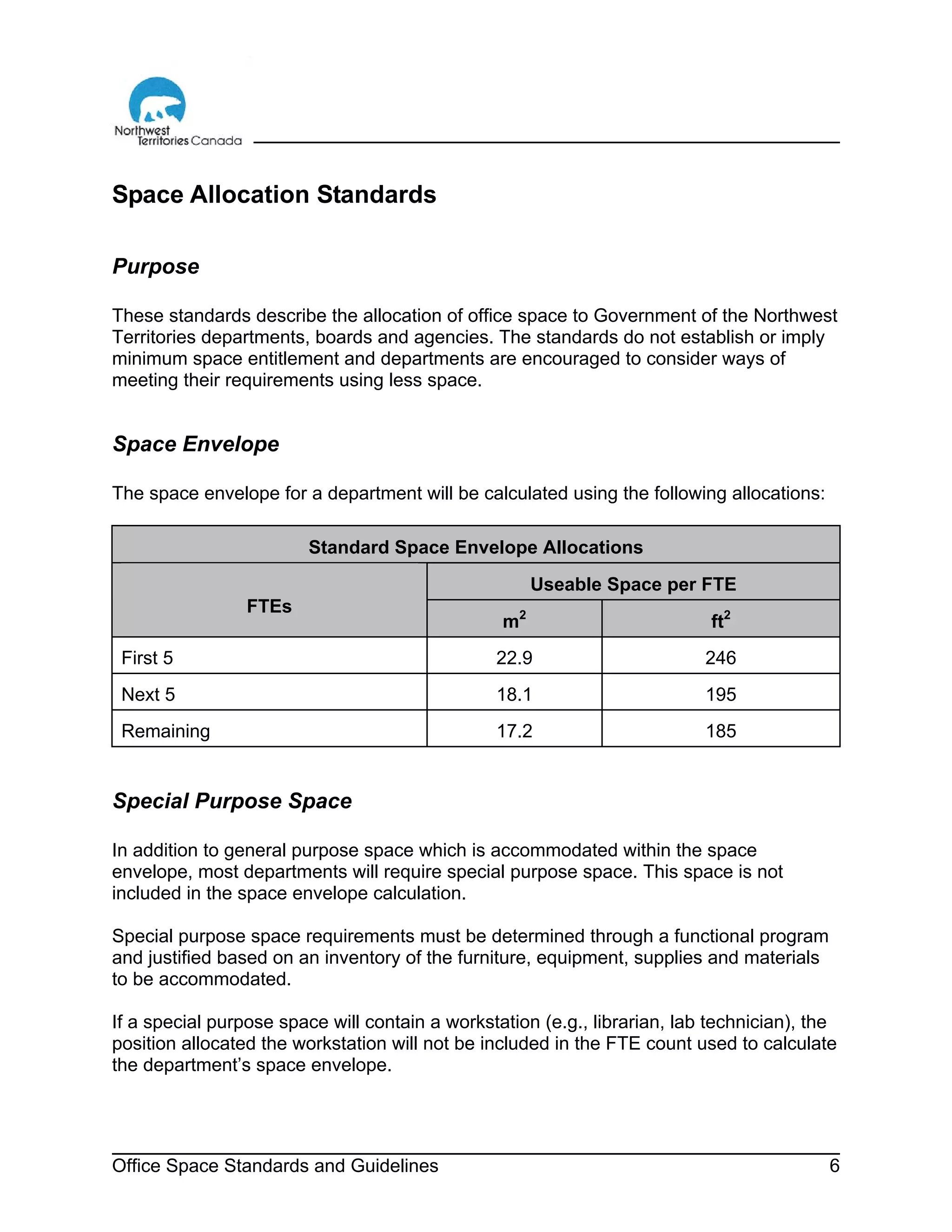 Office Space Standards and Guidelines 6
Space Allocation Standards
Purpose
These standards describe the allocation of office space to Government of the Northwest
Territories departments, boards and agencies. The standards do not establish or imply
minimum space entitlement and departments are encouraged to consider ways of
meeting their requirements using less space.
Space Envelope
The space envelope for a department will be calculated using the following allocations:
Standard Space Envelope Allocations
Useable Space per FTE
FTEs
m2
ft2
First 5 22.9 246
Next 5 18.1 195
Remaining 17.2 185
Special Purpose Space
In addition to general purpose space which is accommodated within the space
envelope, most departments will require special purpose space. This space is not
included in the space envelope calculation.
Special purpose space requirements must be determined through a functional program
and justified based on an inventory of the furniture, equipment, supplies and materials
to be accommodated.
If a special purpose space will contain a workstation (e.g., librarian, lab technician), the
position allocated the workstation will not be included in the FTE count used to calculate
the department’s space envelope.
 
