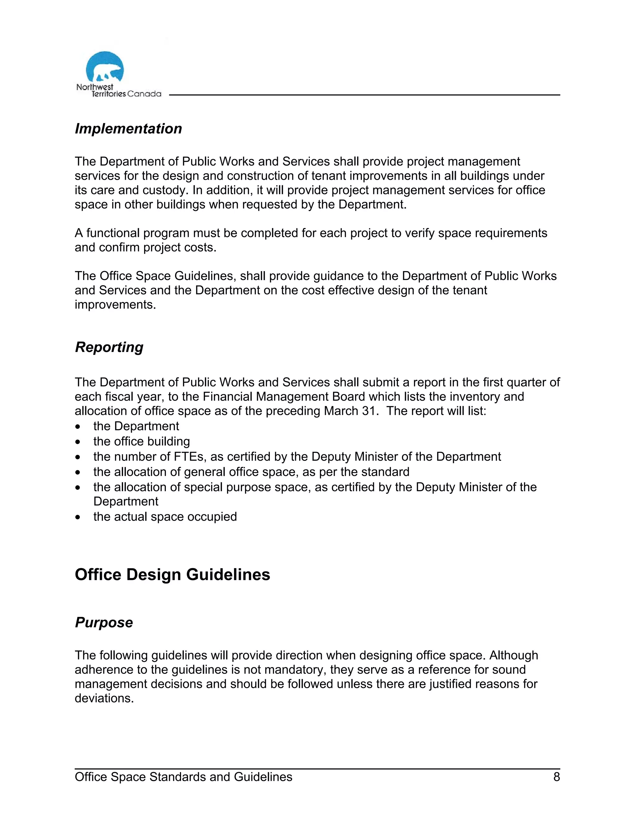 Office Space Standards and Guidelines 8
Implementation
The Department of Public Works and Services shall provide project management
services for the design and construction of tenant improvements in all buildings under
its care and custody. In addition, it will provide project management services for office
space in other buildings when requested by the Department.
A functional program must be completed for each project to verify space requirements
and confirm project costs.
The Office Space Guidelines, shall provide guidance to the Department of Public Works
and Services and the Department on the cost effective design of the tenant
improvements.
Reporting
The Department of Public Works and Services shall submit a report in the first quarter of
each fiscal year, to the Financial Management Board which lists the inventory and
allocation of office space as of the preceding March 31. The report will list:
• the Department
• the office building
• the number of FTEs, as certified by the Deputy Minister of the Department
• the allocation of general office space, as per the standard
• the allocation of special purpose space, as certified by the Deputy Minister of the
Department
• the actual space occupied
Office Design Guidelines
Purpose
The following guidelines will provide direction when designing office space. Although
adherence to the guidelines is not mandatory, they serve as a reference for sound
management decisions and should be followed unless there are justified reasons for
deviations.
 