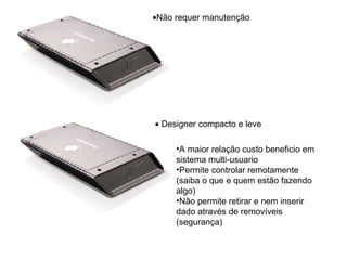 Não requer manutenção Designer compacto e leve A maior relação custo beneficio em sistema multi-usuario Permite controlar remotamente (saiba o que e quem estão fazendo algo) Não permite retirar e nem inserir dado através de removíveis (segurança) 