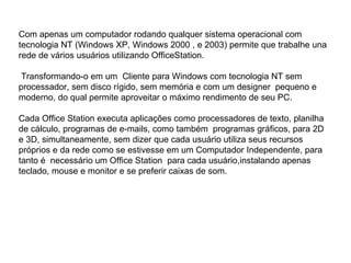 Com apenas um computador rodando qualquer sistema operacional com tecnologia NT (Windows XP, Windows 2000 , e 2003) permite que trabalhe una rede de vários usuários utilizando OfficeStation. Transformando-o em um  Cliente para Windows com tecnologia NT sem processador, sem disco rígido, sem memória e com um designer  pequeno e  moderno, do qual permite aproveitar o máximo rendimento de seu PC. Cada Office Station executa aplicações como processadores de texto, planilha de cálculo, programas de e-mails, como também  programas gráficos, para 2D e 3D, simultaneamente, sem dizer que cada usuário utiliza seus recursos próprios e da rede como se estivesse em um Computador Independente, para tanto é  necessário um Office Station  para cada usuário,instalando apenas teclado, mouse e monitor e se preferir caixas de som. 