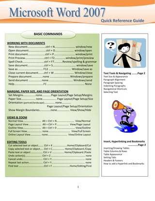 Quick Reference Guide

                      BASIC COMMANDS

WORKING WITH DOCUMENTS
 New document……………………..ctrl + N……………………….. window/new
 Open document…………………….ctrl + O……………………… window/open
 Print document…………………….ctrl + P………………………… window/print
 Print Preview……………………….ctrl + F2…………….window/print/preview
 Spell Check………………………….ctrl + F7…………Review/spelling & grammar
 Save document……………………ctrl + S…………………………… window/save
 Save as …………….………………. F12 ………………………….. Window/save as
 Close current document……..ctrl + W ………………………. Window/close               Text Tools & Navigating ………Page 2
 Prepare document…………….none ………………….…….Windows/prepare                    Text Size & Appearance
 Send document ……………….none…………………………….. Windows/send                      Paragraph Alignment
                                                                          Paragraph Spacing
 Help……………………………………F1 …………………………………………….. None
                                                                          Indenting Paragraphs
                                                                          Navigational Shortcuts
MARGINS, PAPER SIZE, AND PAGE ORIENTATION                                 Selecting Text
 Set Margins………………none………….Page Layout/Page Setup/Margins
 Paper Size…………….…. none……………….. Page Layout/Page Setup/Size
 Orientation (portrait/landscape)…………… none…..……..
                                  Page Layout/Page Setup/Orientation
 Show Margin Boundaries………….…none……………… View/Show/Hide

VIEWS & ZOOM
 Normal View………………….…… Alt + Ctrl + N……………….…..… View/Normal
 Page Layout View…………..…… Alt + Ctrl + P………………. View/Page Layout
 Outline View………………..…..… Alt + Ctrl + 0 …………………….… View/Outline
 Full Screen View………………..… none………………..……..…… View/Full Screen
 Online Layout View………….…. none…………………...…… View/Online Layout

EDITING TOOLS                                                             Insert, Hyperlinking and Bookmarks
 Cut selected text or object…….. Ctrl + X …………..……..Home/Clipboard/Cut                          ……………Page 3
 Copy selected text or object….. Ctrl + C…………….… Home/Clipboard /Copy     Inserting/Drawing Tables
 Paste text or object ……………… Ctrl + V ……………... Home/Clipboard /Paste      Table Columns & Rows
                                                                          Table Appearance
 Undo action(s)…………………….. Ctrl + Z ……………………….…………….……… none
                                                                          Setting Tabs
 Cancel undo………………….......... Ctrl + Y………………………………………….… none             Headers & Footers
 Repeat last action…………………. Ctrl + Y…………………………………….……… none               How to add a Hyperlink and Bookmarks
 Find text …………………………………Ctrl + F ………………………Home/Editing/Find




                                                          1
 