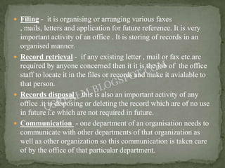  Filing - it is organising or arranging various faxes
  , mails, letters and application for future reference. It is very
  important activity of an office . It is storing of records in an
  organised manner.
 Record retrieval - if any existing letter , mail or fax etc.are
  required by anyone concerned then it it is the job of the office
  staff to locate it in the files or records and make it avialable to
  that person.
 Records disposal – this is also an important activity of any
  office .it is disposing or deleting the record which are of no use
  in future i.e which are not required in future.
 Communication - one department of an organisation needs to
  communicate with other departments of that organization as
  well aa other organization so this communication is taken care
  of by the office of that particular department.
 