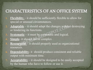 1.   Flexibility – it should be sufficiently flexible to allow for
     special or unusual circumstances.
2.   Adaptable – it should adapt the changes without destroying
     or hindering its functions.
3.   Systematic – it must be systematic and logical.
4.   Simple- it should not be complex .
5.   Resourceful – it should properly used as organizational
     resources.
6.   Dependability- it should produce consistent and reliable
     output with minimum time.
7.   Acceptability – it should be designed to be easily accepted
     by the human who have to follow or use it.
 